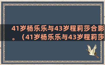 41岁杨乐乐与43岁程莉莎合影。（41岁杨乐乐与43岁程莉莎合影视频）(杨乐乐生子是多少岁)