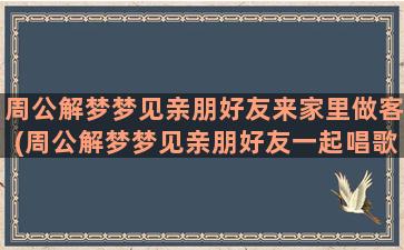 周公解梦梦见亲朋好友来家里做客(周公解梦梦见亲朋好友一起唱歌好吗)