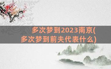 多次梦到2023南京(多次梦到前夫代表什么)