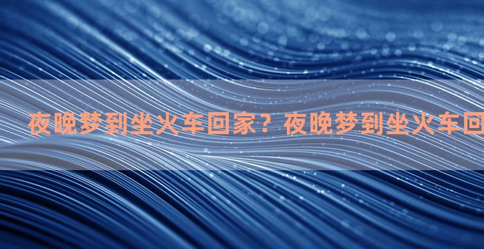 夜晚梦到坐火车回家？夜晚梦到坐火车回家什么意思