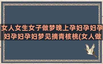 女人女生女子做梦晚上孕妇孕妇孕妇孕妇孕妇梦见摘青核桃(女人做梦是什么意思)