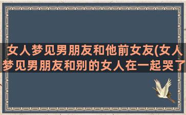 女人梦见男朋友和他前女友(女人梦见男朋友和别的女人在一起哭了)