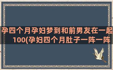 孕四个月孕妇梦到和前男友在一起100(孕妇四个月肚子一阵一阵疼怎么回事)