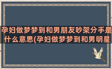 孕妇做梦梦到和男朋友吵架分手是什么意思(孕妇做梦梦到和男明星一起拍戏)