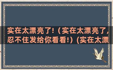 实在太漂亮了!（实在太漂亮了,忍不住发给你看看!）(实在太漂亮了!真的大饱眼福了!)