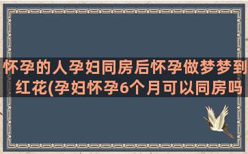 怀孕的人孕妇同房后怀孕做梦梦到红花(孕妇怀孕6个月可以同房吗)