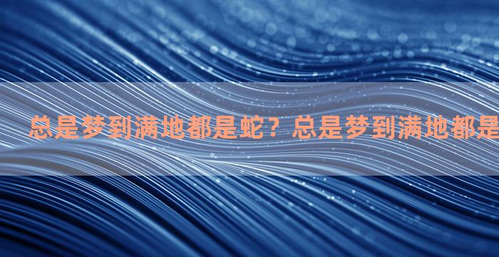 总是梦到满地都是蛇？总是梦到满地都是蛇怎么回事