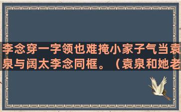 李念穿一字领也难掩小家子气当袁泉与阔太李念同框。（袁泉和她老公的照片）