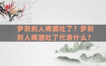 梦到别人喝酒吐了？梦到别人喝酒吐了代表什么？