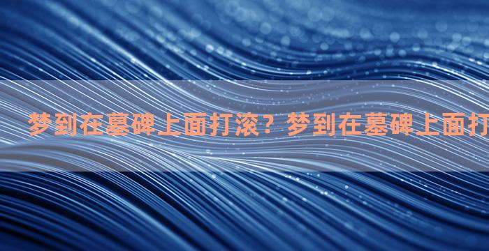 梦到在墓碑上面打滚？梦到在墓碑上面打滚什么意思