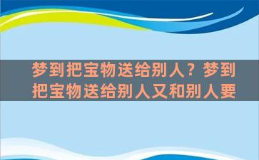 梦到把宝物送给别人？梦到把宝物送给别人又和别人要