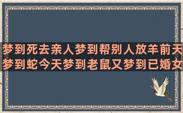 梦到死去亲人梦到帮别人放羊前天梦到蛇今天梦到老鼠又梦到已婚女人先梦到水后做梦梦到水梦到没有梦到过的亲戚(梦到死去的亲人都回来了)