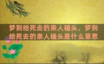 梦到给死去的亲人磕头，梦到给死去的亲人磕头是什么意思