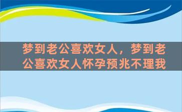 梦到老公喜欢女人，梦到老公喜欢女人怀孕预兆不理我