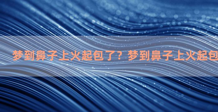 梦到鼻子上火起包了？梦到鼻子上火起包了怎么回事