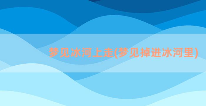 梦见冰河上走(梦见掉进冰河里)