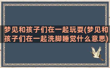 梦见和孩子们在一起玩耍(梦见和孩子们在一起洗脚睡觉什么意思)