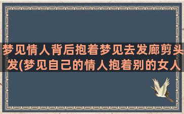 梦见情人背后抱着梦见去发廊剪头发(梦见自己的情人抱着别的女人)