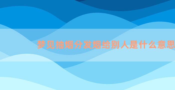 梦见抽烟分发烟给别人是什么意思