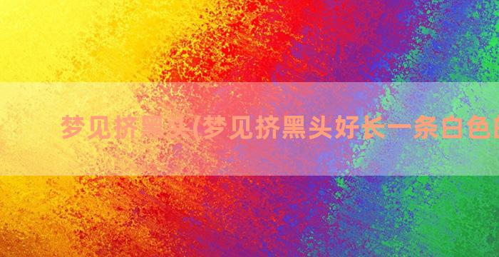 梦见挤黑头(梦见挤黑头好长一条白色的东西)