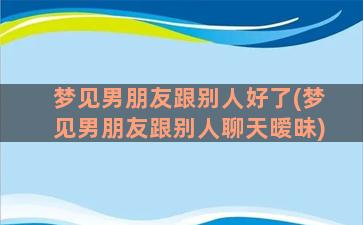 梦见男朋友跟别人好了(梦见男朋友跟别人聊天暧昧)