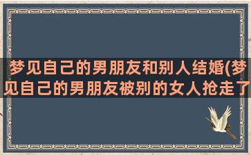 梦见自己的男朋友和别人结婚(梦见自己的男朋友被别的女人抢走了)