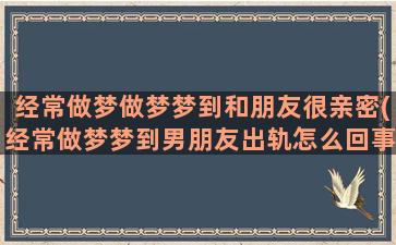 经常做梦做梦梦到和朋友很亲密(经常做梦梦到男朋友出轨怎么回事)