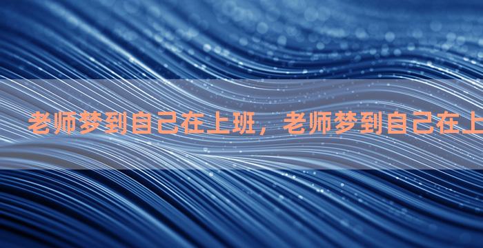 老师梦到自己在上班，老师梦到自己在上班什么意思