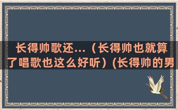 长得帅歌还...（长得帅也就算了唱歌也这么好听）(长得帅的男生)